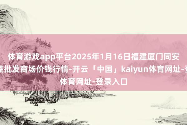 体育游戏app平台2025年1月16日福建厦门同安闽南果蔬批发商场价钱行情-开云「中国」kaiyun体育网址-登录入口