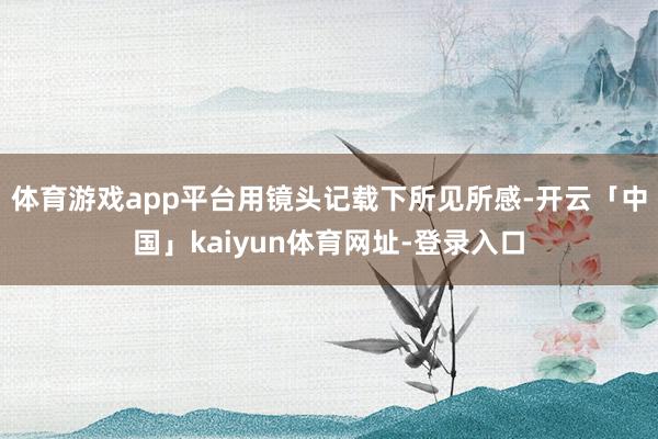 体育游戏app平台用镜头记载下所见所感-开云「中国」kaiyun体育网址-登录入口