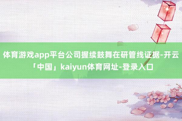 体育游戏app平台公司握续鼓舞在研管线证据-开云「中国」kaiyun体育网址-登录入口