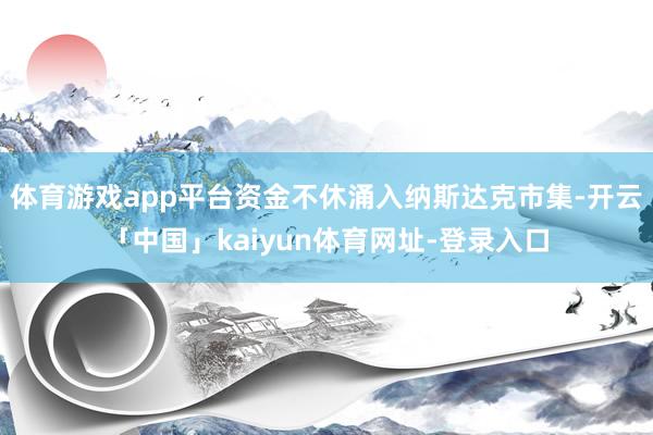 体育游戏app平台资金不休涌入纳斯达克市集-开云「中国」kaiyun体育网址-登录入口
