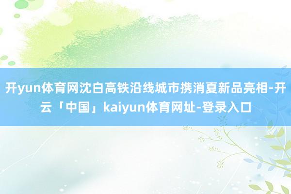 开yun体育网沈白高铁沿线城市携消夏新品亮相-开云「中国」kaiyun体育网址-登录入口