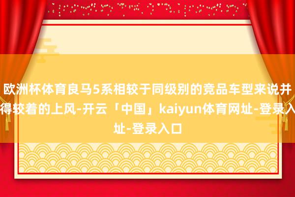 欧洲杯体育良马5系相较于同级别的竞品车型来说并莫得较着的上风-开云「中国」kaiyun体育网址-登录入口