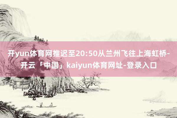 开yun体育网推迟至20:50从兰州飞往上海虹桥-开云「中国」kaiyun体育网址-登录入口