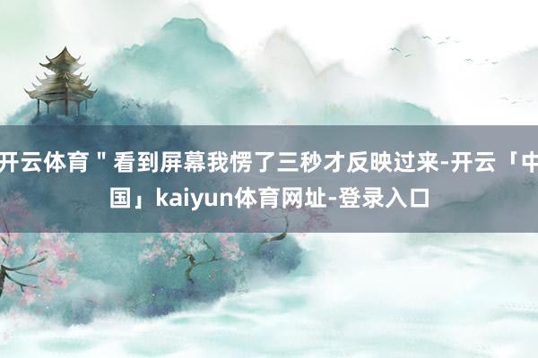 开云体育＂看到屏幕我愣了三秒才反映过来-开云「中国」kaiyun体育网址-登录入口