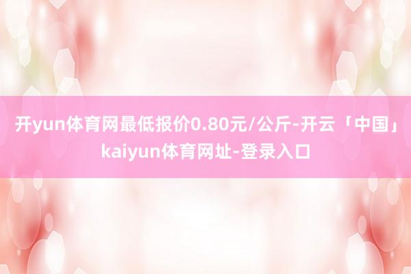开yun体育网最低报价0.80元/公斤-开云「中国」kaiyun体育网址-登录入口