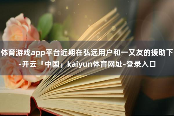 体育游戏app平台近期在弘远用户和一又友的援助下-开云「中国」kaiyun体育网址-登录入口