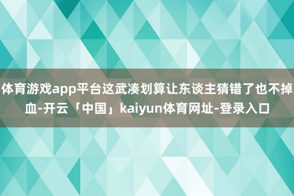 体育游戏app平台这武凑划算让东谈主猜错了也不掉血-开云「中国」kaiyun体育网址-登录入口