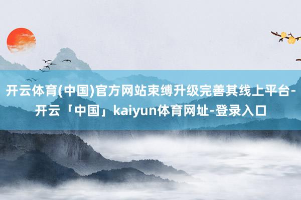 开云体育(中国)官方网站束缚升级完善其线上平台-开云「中国」kaiyun体育网址-登录入口