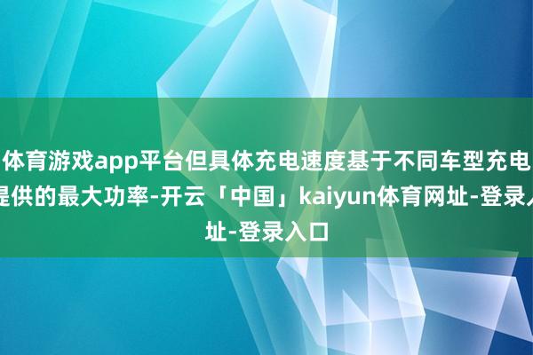 体育游戏app平台但具体充电速度基于不同车型充电池提供的最大功率-开云「中国」kaiyun体育网址-登录入口