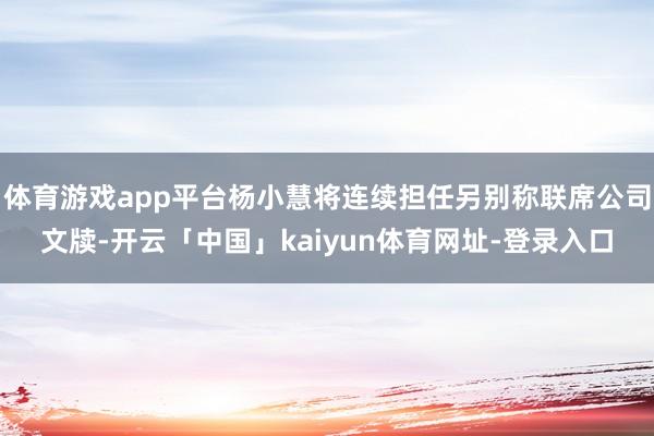 体育游戏app平台杨小慧将连续担任另别称联席公司文牍-开云「中国」kaiyun体育网址-登录入口