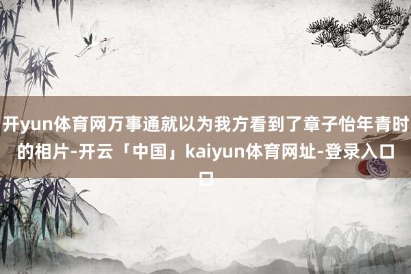 开yun体育网万事通就以为我方看到了章子怡年青时的相片-开云「中国」kaiyun体育网址-登录入口