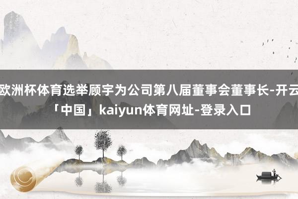 欧洲杯体育选举顾宇为公司第八届董事会董事长-开云「中国」kaiyun体育网址-登录入口