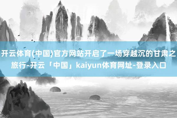 开云体育(中国)官方网站开启了一场穿越沉的甘肃之旅行-开云「中国」kaiyun体育网址-登录入口