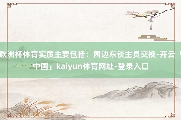 欧洲杯体育实质主要包括：两边东谈主员交换-开云「中国」kaiyun体育网址-登录入口