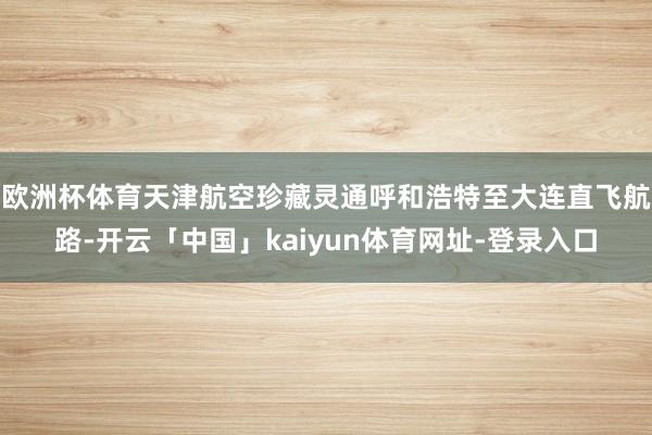 欧洲杯体育天津航空珍藏灵通呼和浩特至大连直飞航路-开云「中国」kaiyun体育网址-登录入口