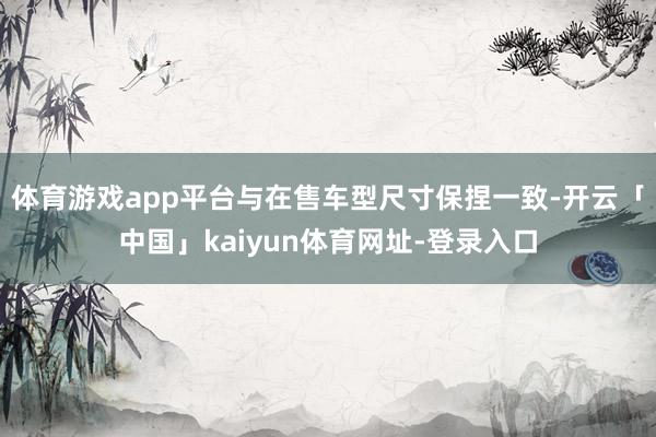 体育游戏app平台与在售车型尺寸保捏一致-开云「中国」kaiyun体育网址-登录入口