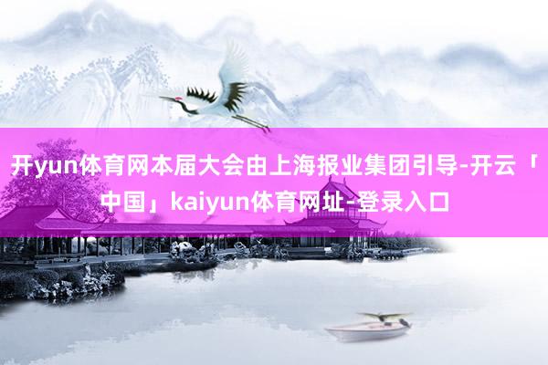 开yun体育网本届大会由上海报业集团引导-开云「中国」kaiyun体育网址-登录入口