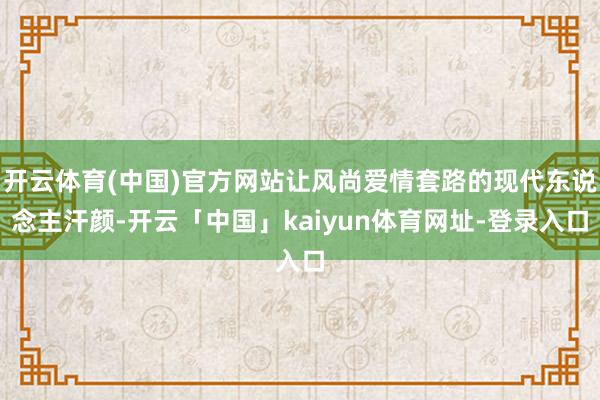 开云体育(中国)官方网站让风尚爱情套路的现代东说念主汗颜-开云「中国」kaiyun体育网址-登录入口