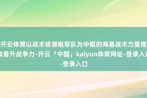 开云体育以战术核潜艇军队为中枢的海基战术力量捏续晋升战争力-开云「中国」kaiyun体育网址-登录入口