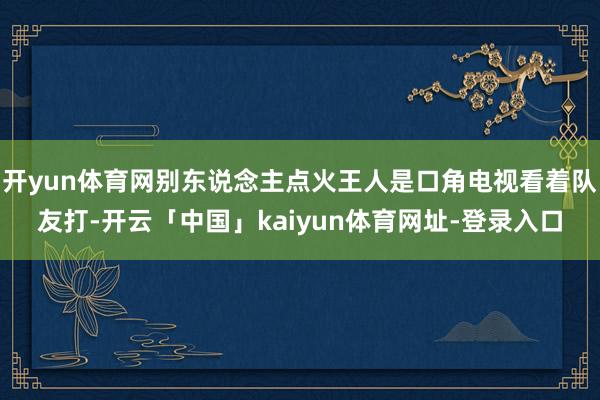 开yun体育网别东说念主点火王人是口角电视看着队友打-开云「中国」kaiyun体育网址-登录入口