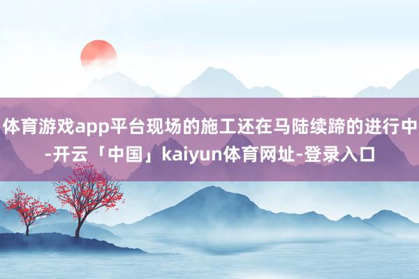 体育游戏app平台现场的施工还在马陆续蹄的进行中-开云「中国」kaiyun体育网址-登录入口