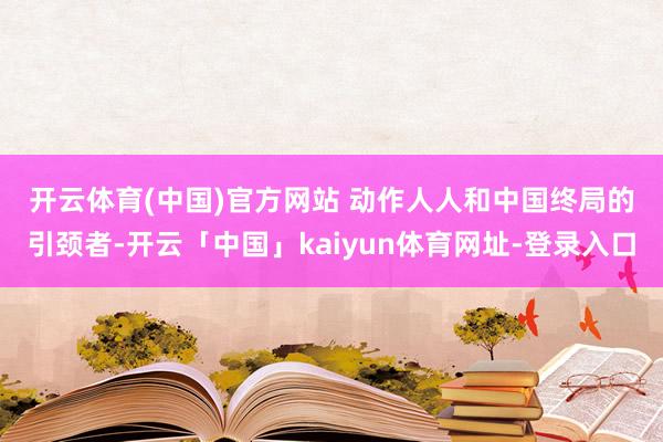 开云体育(中国)官方网站 　　动作人人和中国终局的引颈者-开云「中国」kaiyun体育网址-登录入口