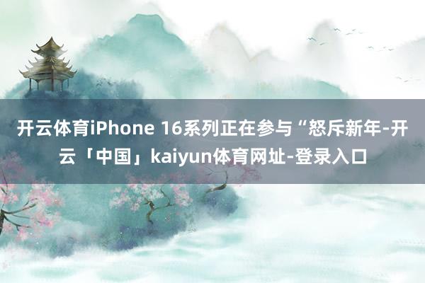开云体育iPhone 16系列正在参与“怒斥新年-开云「中国」kaiyun体育网址-登录入口