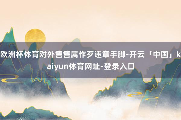 欧洲杯体育对外售售属作歹违章手脚-开云「中国」kaiyun体育网址-登录入口