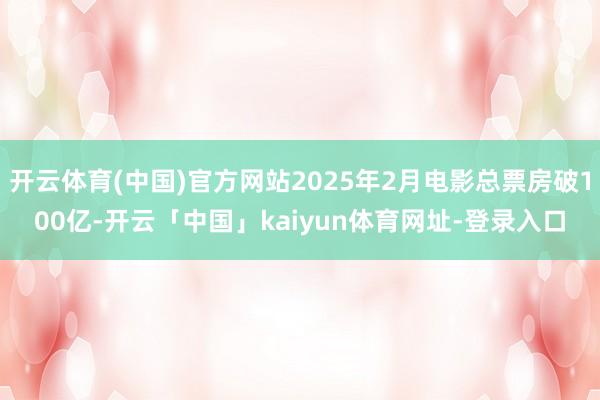 开云体育(中国)官方网站2025年2月电影总票房破100亿-开云「中国」kaiyun体育网址-登录入口