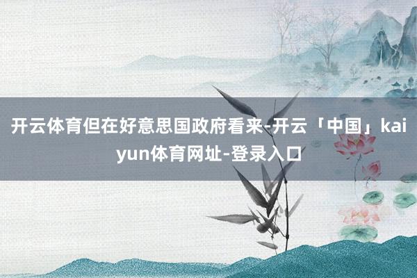 开云体育但在好意思国政府看来-开云「中国」kaiyun体育网址-登录入口