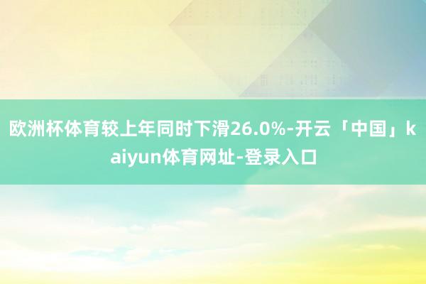 欧洲杯体育较上年同时下滑26.0%-开云「中国」kaiyun体育网址-登录入口