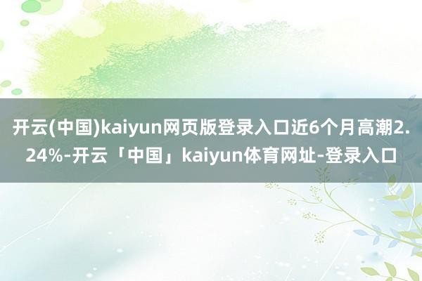 开云(中国)kaiyun网页版登录入口近6个月高潮2.24%-开云「中国」kaiyun体育网址-登录入口