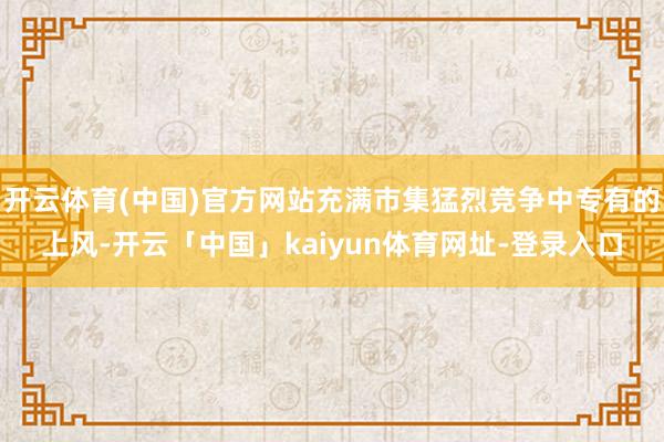 开云体育(中国)官方网站充满市集猛烈竞争中专有的上风-开云「中国」kaiyun体育网址-登录入口