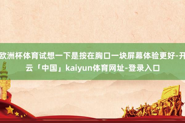 欧洲杯体育试想一下是按在胸口一块屏幕体验更好-开云「中国」kaiyun体育网址-登录入口