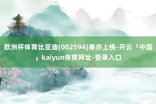 欧洲杯体育比亚迪(002594)秦亦上榜-开云「中国」kaiyun体育网址-登录入口
