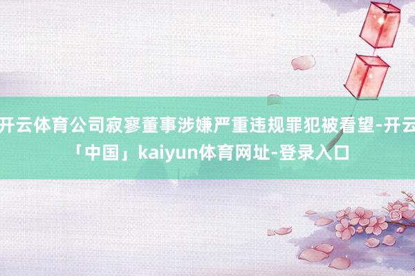 开云体育公司寂寥董事涉嫌严重违规罪犯被看望-开云「中国」kaiyun体育网址-登录入口