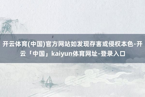 开云体育(中国)官方网站如发现存害或侵权本色-开云「中国」kaiyun体育网址-登录入口