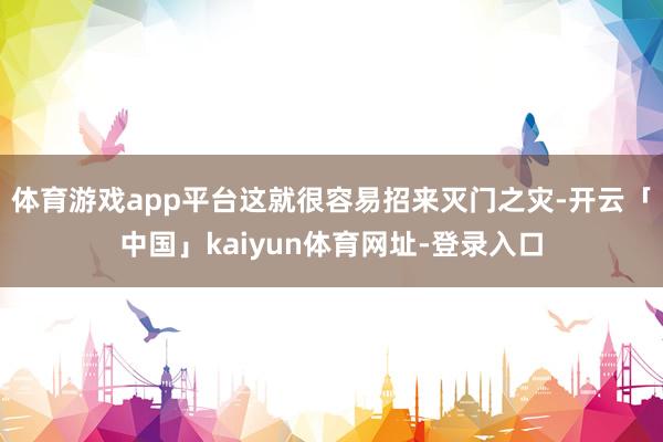 体育游戏app平台这就很容易招来灭门之灾-开云「中国」kaiyun体育网址-登录入口