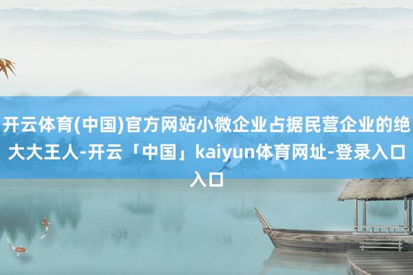 开云体育(中国)官方网站小微企业占据民营企业的绝大大王人-开云「中国」kaiyun体育网址-登录入口
