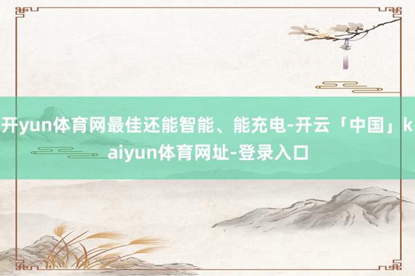 开yun体育网最佳还能智能、能充电-开云「中国」kaiyun体育网址-登录入口