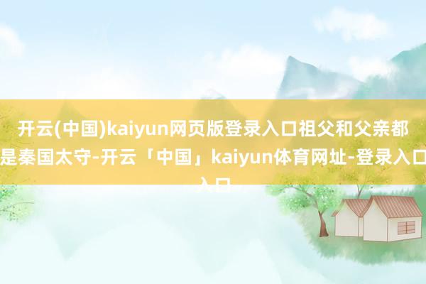 开云(中国)kaiyun网页版登录入口祖父和父亲都是秦国太守-开云「中国」kaiyun体育网址-登录入口