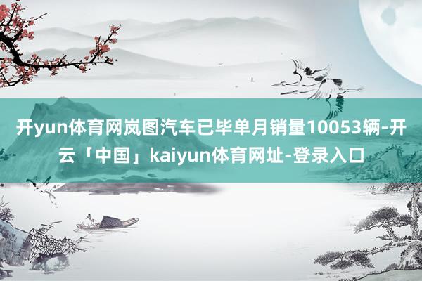 开yun体育网岚图汽车已毕单月销量10053辆-开云「中国」kaiyun体育网址-登录入口