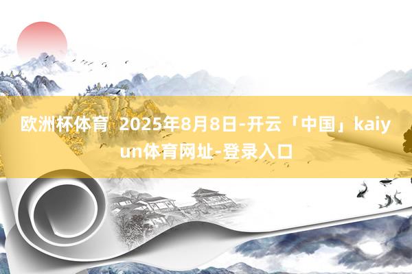 欧洲杯体育  2025年8月8日-开云「中国」kaiyun体育网址-登录入口