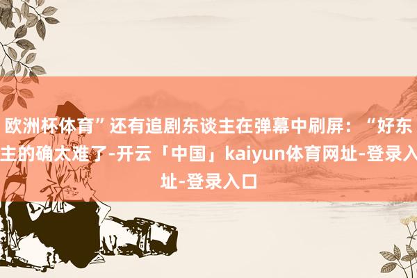 欧洲杯体育”还有追剧东谈主在弹幕中刷屏：“好东谈主的确太难了-开云「中国」kaiyun体育网址-登录入口
