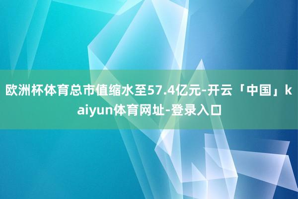 欧洲杯体育总市值缩水至57.4亿元-开云「中国」kaiyun体育网址-登录入口