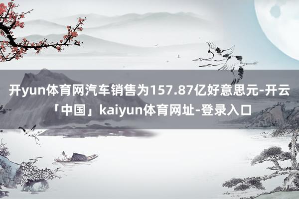 开yun体育网汽车销售为157.87亿好意思元-开云「中国」kaiyun体育网址-登录入口