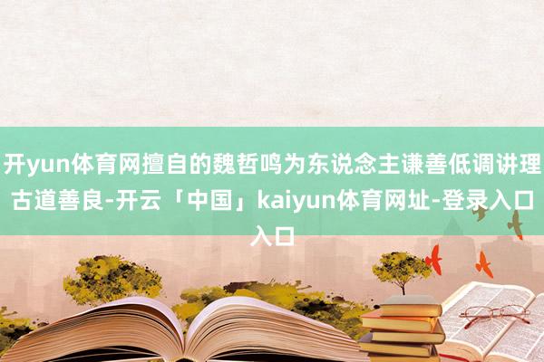 开yun体育网擅自的魏哲鸣为东说念主谦善低调讲理古道善良-开云「中国」kaiyun体育网址-登录入口