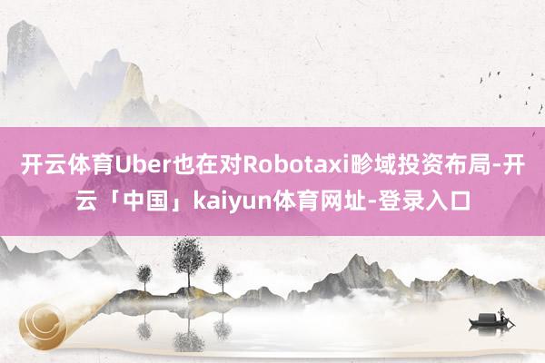 开云体育Uber也在对Robotaxi畛域投资布局-开云「中国」kaiyun体育网址-登录入口