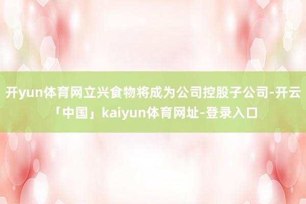 开yun体育网立兴食物将成为公司控股子公司-开云「中国」kaiyun体育网址-登录入口