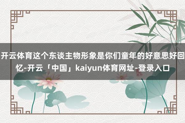 开云体育这个东谈主物形象是你们童年的好意思好回忆-开云「中国」kaiyun体育网址-登录入口